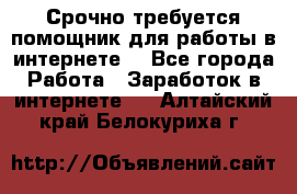 Срочно требуется помощник для работы в интернете. - Все города Работа » Заработок в интернете   . Алтайский край,Белокуриха г.